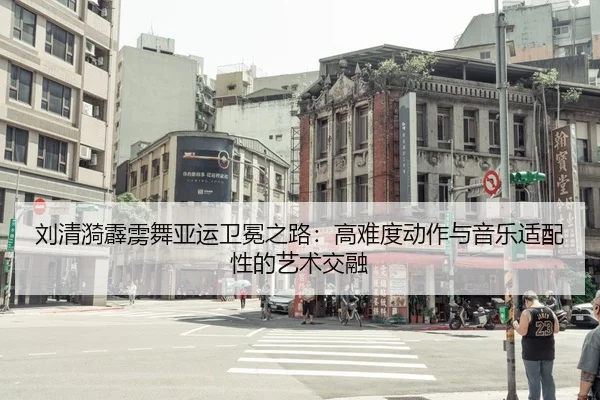 刘清漪霹雳舞亚运卫冕之路：高难度动作与音乐适配性的艺术交融