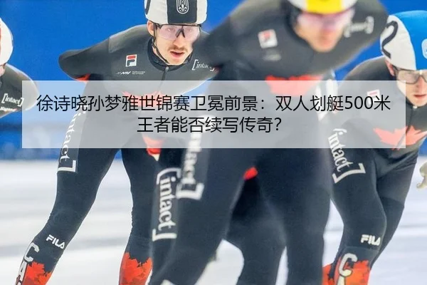 徐诗晓孙梦雅世锦赛卫冕前景：双人划艇500米王者能否续写传奇？