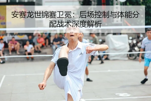 安赛龙世锦赛卫冕：后场控制与体能分配战术深度解析